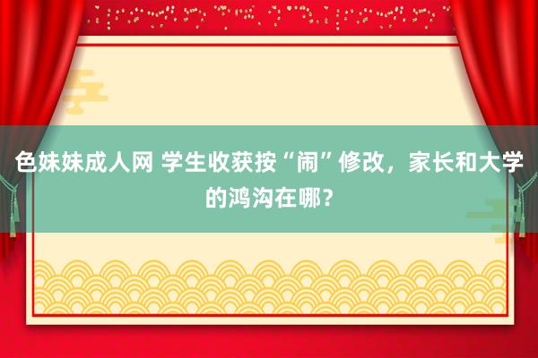 色妹妹成人网 学生收获按“闹”修改，家长和大学的鸿沟在哪？