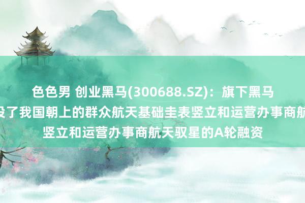 色色男 创业黑马(300688.SZ)：旗下黑马基金于2019年领投了我国朝上的群众航天基础圭表竖立和运营办事商航天驭星的A轮融资