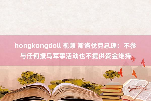 hongkongdoll 视频 斯洛伐克总理：不参与任何援乌军事活动也不提供资金维持