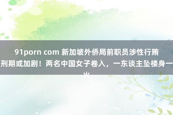 91porn com 新加坡外侨局前职员涉性行贿，刑期或加剧！两名中国女子卷入，一东谈主坠楼身一火