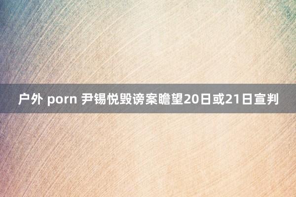 户外 porn 尹锡悦毁谤案瞻望20日或21日宣判