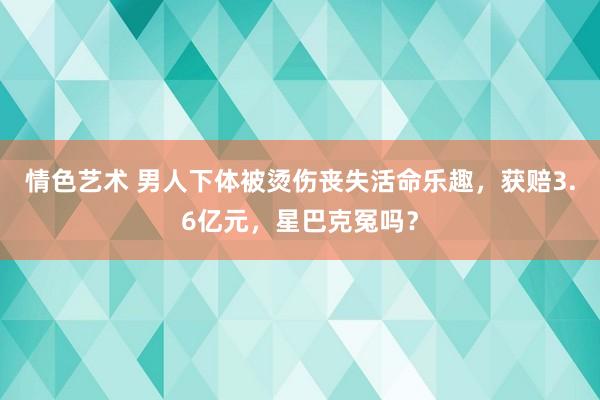 情色艺术 男人下体被烫伤丧失活命乐趣，获赔3.6亿元，星巴克冤吗？