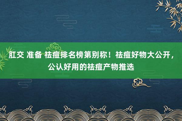 肛交 准备 祛痘排名榜第别称！祛痘好物大公开，公认好用的祛痘产物推选