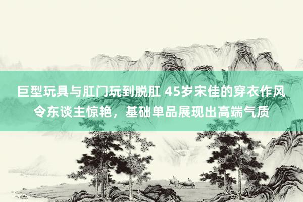 巨型玩具与肛门玩到脱肛 45岁宋佳的穿衣作风令东谈主惊艳，基础单品展现出高端气质