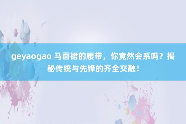 geyaogao 马面裙的腰带，你竟然会系吗？揭秘传统与先锋的齐全交融！