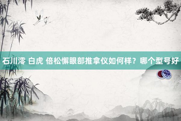 石川澪 白虎 倍松懈眼部推拿仪如何样？哪个型号好