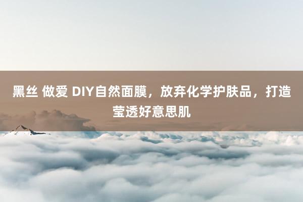 黑丝 做爱 DIY自然面膜，放弃化学护肤品，打造莹透好意思肌
