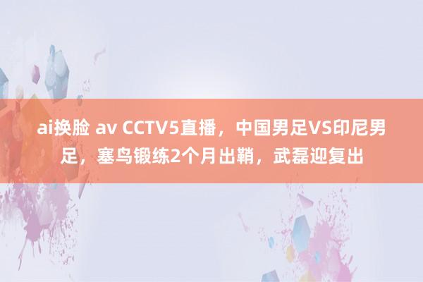ai换脸 av CCTV5直播，中国男足VS印尼男足，塞鸟锻练2个月出鞘，武磊迎复出