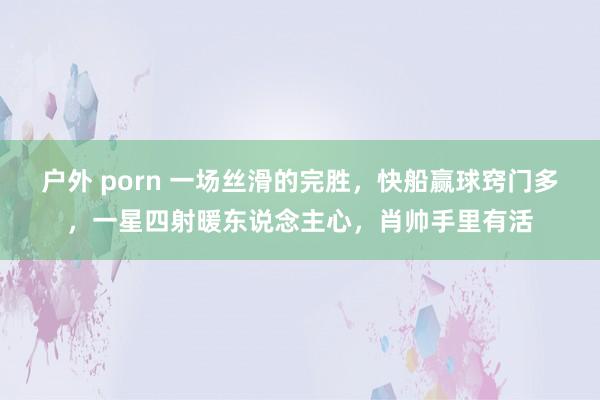 户外 porn 一场丝滑的完胜，快船赢球窍门多，一星四射暖东说念主心，肖帅手里有活