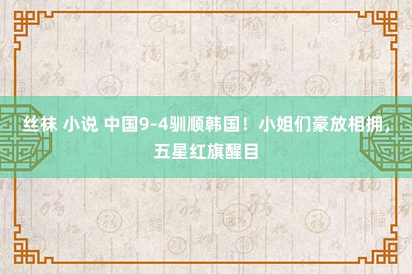 丝袜 小说 中国9-4驯顺韩国！小姐们豪放相拥，五星红旗醒目