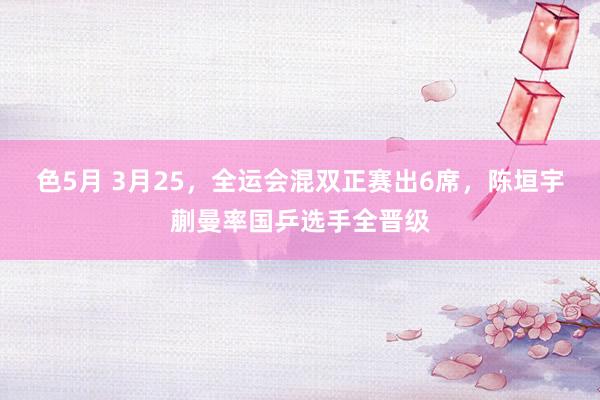色5月 3月25，全运会混双正赛出6席，陈垣宇蒯曼率国乒选手全晋级
