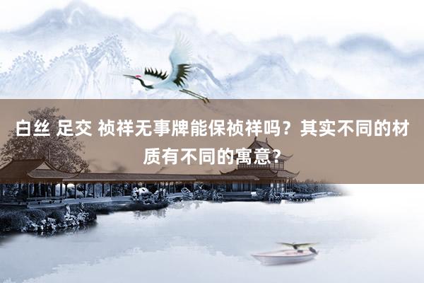 白丝 足交 祯祥无事牌能保祯祥吗？其实不同的材质有不同的寓意？