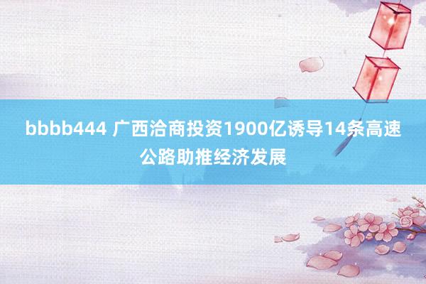 bbbb444 广西洽商投资1900亿诱导14条高速公路助推经济发展