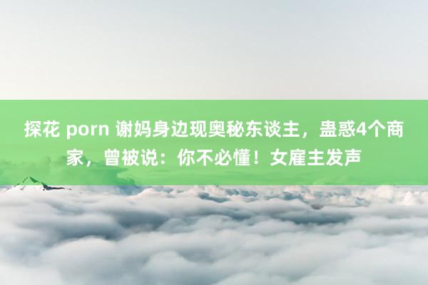 探花 porn 谢妈身边现奥秘东谈主，蛊惑4个商家，曾被说：你不必懂！女雇主发声