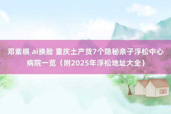 邓紫棋 ai换脸 重庆土产货7个隐秘亲子浮松中心病院一览（附2025年浮松地址大全）