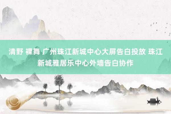 清野 裸舞 广州珠江新城中心大屏告白投放 珠江新城雅居乐中心外墙告白协作
