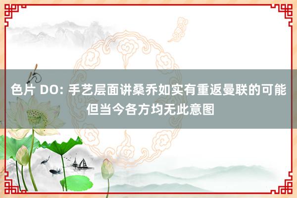 色片 DO: 手艺层面讲桑乔如实有重返曼联的可能 但当今各方均无此意图