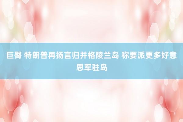 巨臀 特朗普再扬言归并格陵兰岛 称要派更多好意思军驻岛