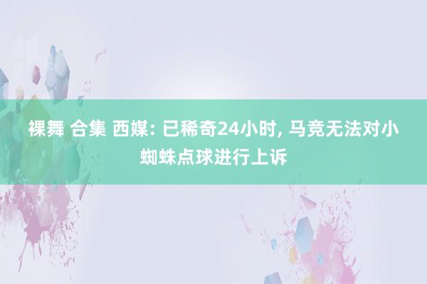 裸舞 合集 西媒: 已稀奇24小时, 马竞无法对小蜘蛛点球进行上诉