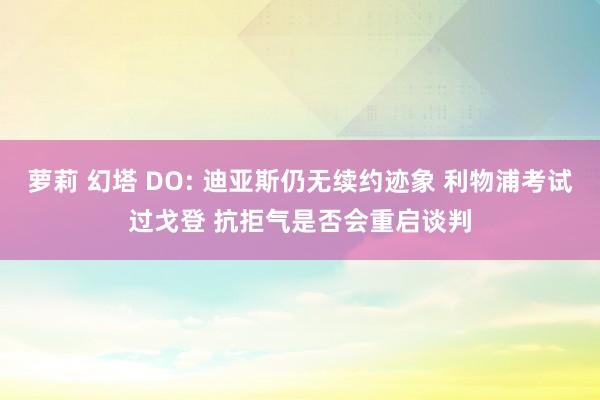 萝莉 幻塔 DO: 迪亚斯仍无续约迹象 利物浦考试过戈登 抗拒气是否会重启谈判