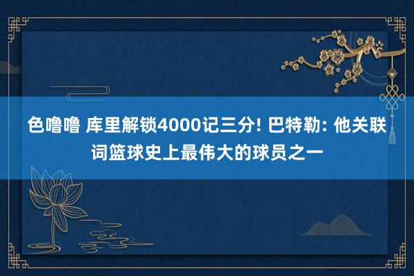 色噜噜 库里解锁4000记三分! 巴特勒: 他关联词篮球史上最伟大的球员之一