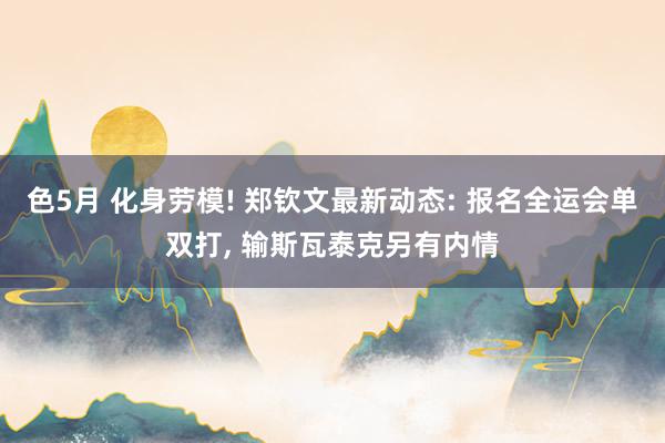 色5月 化身劳模! 郑钦文最新动态: 报名全运会单双打, 输斯瓦泰克另有内情
