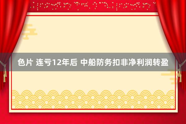 色片 连亏12年后 中船防务扣非净利润转盈