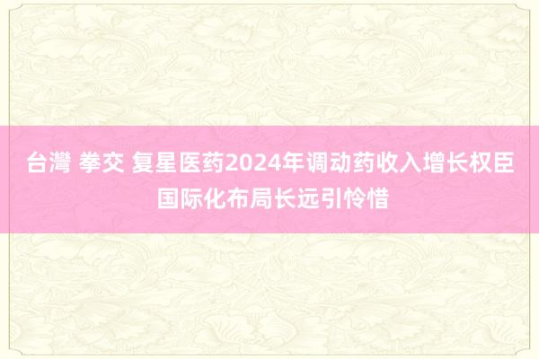 台灣 拳交 复星医药2024年调动药收入增长权臣 国际化布局长远引怜惜