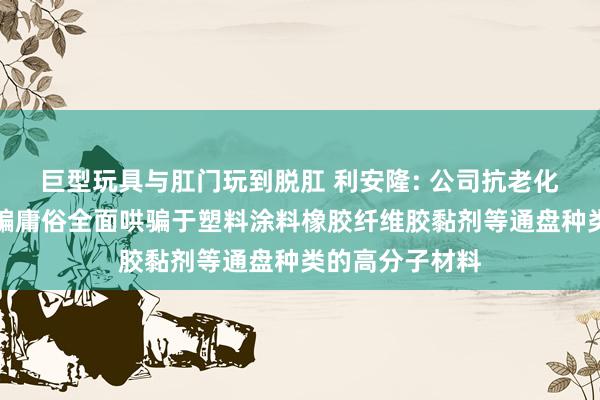 巨型玩具与肛门玩到脱肛 利安隆: 公司抗老化添加剂居品哄骗庸俗全面哄骗于塑料涂料橡胶纤维胶黏剂等通盘种类的高分子材料