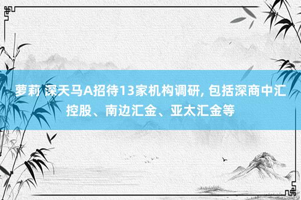 萝莉 深天马A招待13家机构调研, 包括深商中汇控股、南边汇金、亚太汇金等