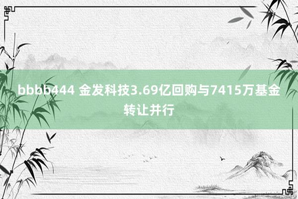 bbbb444 金发科技3.69亿回购与7415万基金转让并行