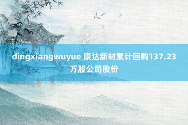 dingxiangwuyue 康达新材累计回购137.23万股公司股份