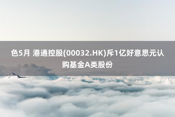 色5月 港通控股(00032.HK)斥1亿好意思元认购基金A类股份