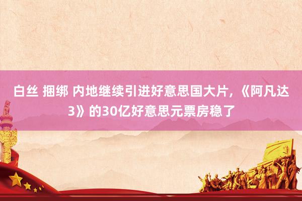 白丝 捆绑 内地继续引进好意思国大片, 《阿凡达3》的30亿好意思元票房稳了