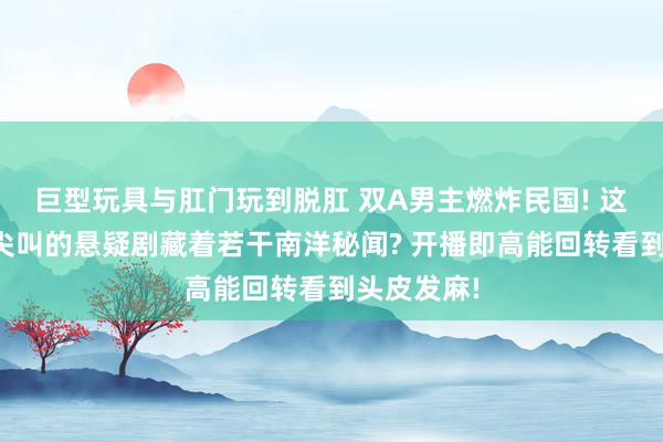 巨型玩具与肛门玩到脱肛 双A男主燃炸民国! 这部让全网尖叫的悬疑剧藏着若干南洋秘闻? 开播即高能回转看到头皮发麻!