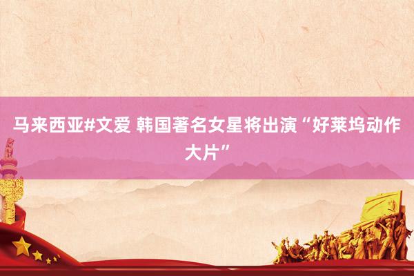 马来西亚#文爱 韩国著名女星将出演“好莱坞动作大片”