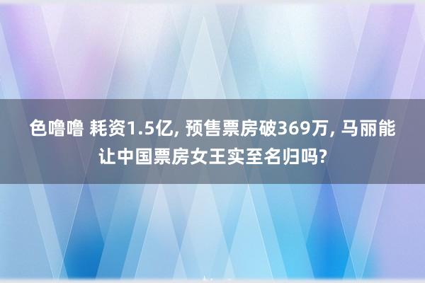 色噜噜 耗资1.5亿, 预售票房破369万, 马丽能让中国票房女王实至名归吗?