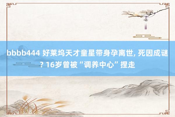 bbbb444 好莱坞天才童星带身孕离世, 死因成谜? 16岁曾被“调养中心”捏走