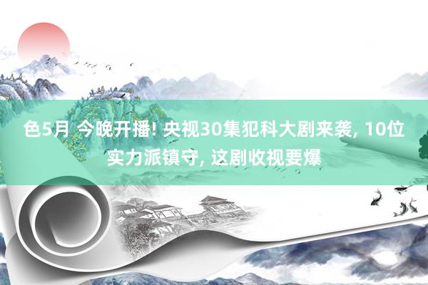 色5月 今晚开播! 央视30集犯科大剧来袭, 10位实力派镇守, 这剧收视要爆
