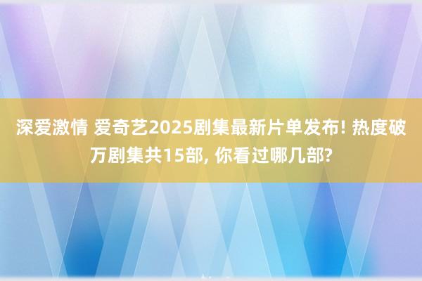 深爱激情 爱奇艺2025剧集最新片单发布! 热度破万剧集共15部, 你看过哪几部?