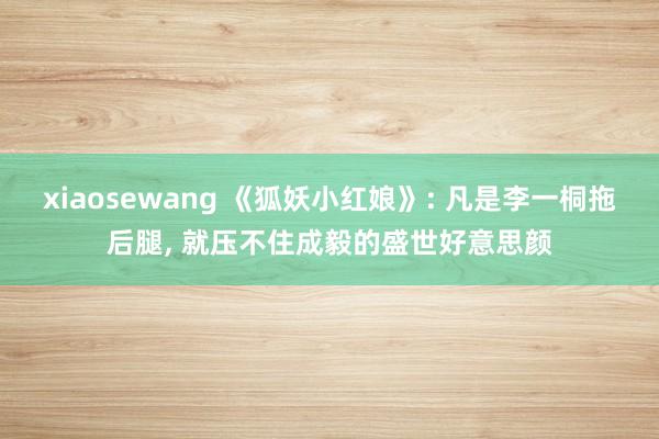 xiaosewang 《狐妖小红娘》: 凡是李一桐拖后腿, 就压不住成毅的盛世好意思颜