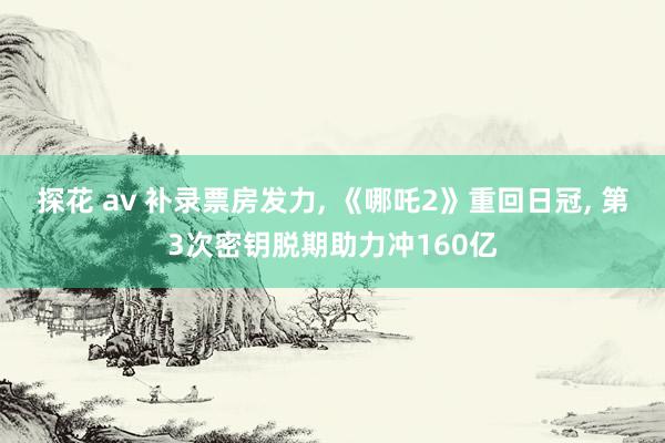 探花 av 补录票房发力, 《哪吒2》重回日冠, 第3次密钥脱期助力冲160亿