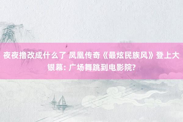 夜夜撸改成什么了 凤凰传奇《最炫民族风》登上大银幕: 广场舞跳到电影院?