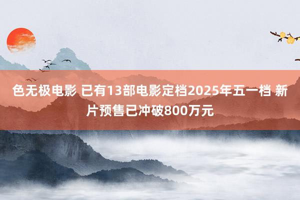 色无极电影 已有13部电影定档2025年五一档 新片预售已冲破800万元