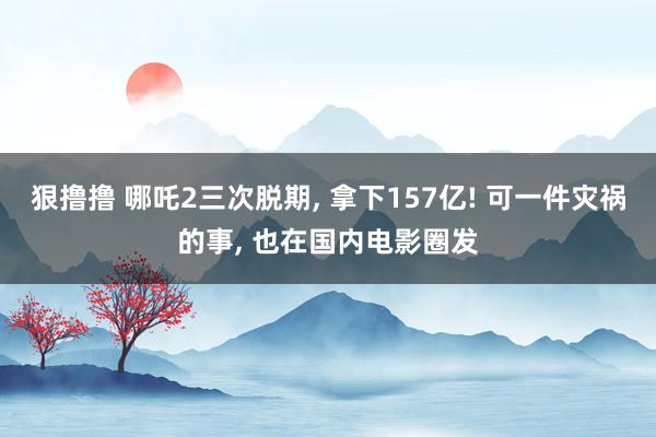 狠撸撸 哪吒2三次脱期, 拿下157亿! 可一件灾祸的事, 也在国内电影圈发