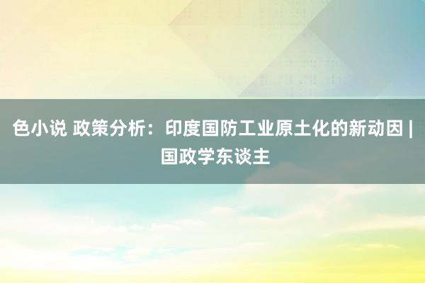 色小说 政策分析：印度国防工业原土化的新动因 | 国政学东谈主