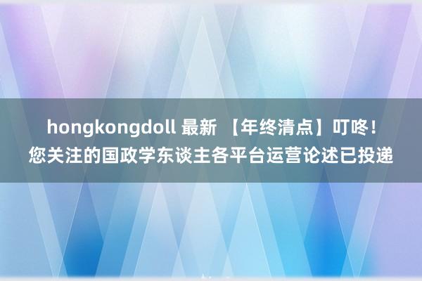 hongkongdoll 最新 【年终清点】叮咚！您关注的国政学东谈主各平台运营论述已投递