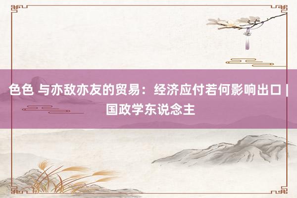 色色 与亦敌亦友的贸易：经济应付若何影响出口 | 国政学东说念主