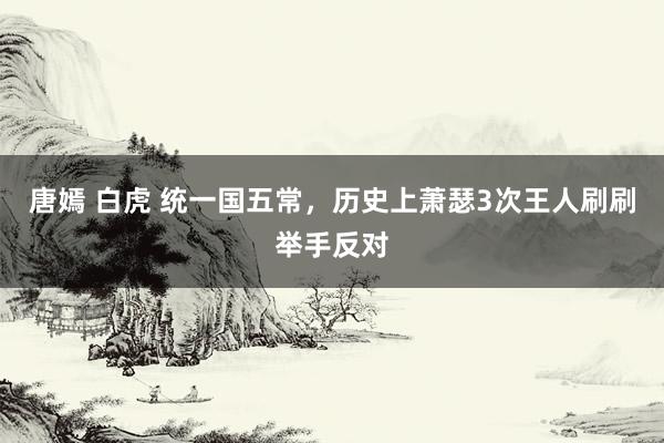唐嫣 白虎 统一国五常，历史上萧瑟3次王人刷刷举手反对