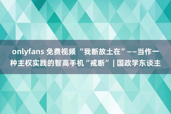 onlyfans 免费视频 “我断故土在”——当作一种主权实践的智高手机“戒断” | 国政学东谈主